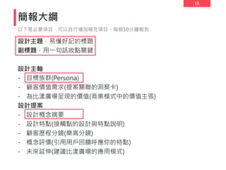 18
簡報大綱
設計主題，易懂好記的標題
副標題，用一句話妝點關鍵
設計主軸
- 目標族群(Persona)
- 顧客價值需求(提案關聯的洞察卡)
- 為比漾廣場呈現的價值(商業模式中的價值主張)
設計提案
- 設計概念摘要
- 設計特點(接觸點的設計與特點說明)
- 顧客歷程分鏡(樂高分鏡)
- 概念評價(引用用戶回饋呼應你的特點)
- 未來延伸(建議比漾廣場的應用模式)
以下是必要項目，可以自行增加補充項目。每組10分鐘報告
 
