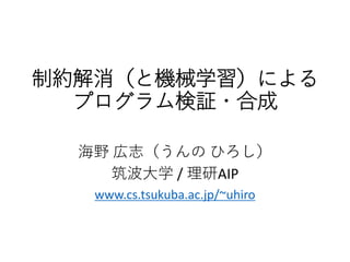 制約解消（と機械学習）による
プログラム検証・合成
海野 広志（うんの ひろし）
筑波大学 / 理研AIP
www.cs.tsukuba.ac.jp/~uhiro
 