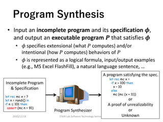 Program Synthesis
• Input an incomplete program and its specification 𝝓,
and output an executable program 𝑷 that satisfies 𝝓
• 𝜙 specifies extensional (what 𝑃 computes) and/or
intentional (how 𝑃 computes) behaviors of 𝑃
• 𝜙 is represented as a logical formula, input/output examples
(e.g., MS Excel FlashFill), a natural language sentence, …
2020/12/18 7STAIR Lab Software Technology Seminar
Incomplete Program
& Specification
let rec mc x = ?
let n = randi() in
if n ≤ 101 then
assert (mc n = 91)
Program Synthesizer
A program satisfying the spec.
let rec mc x =
if x > 100 then
x – 10
else
mc (mc (x + 11))
or
A proof of unrealizability
or
Unknown
 
