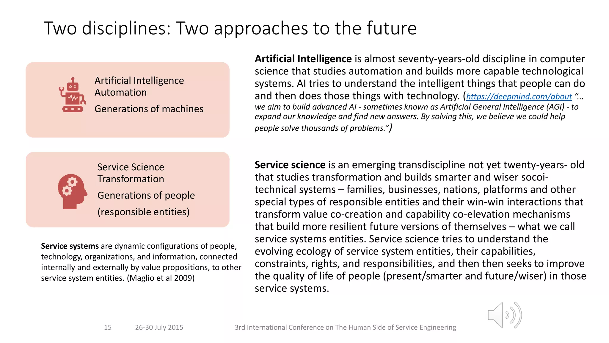 Two disciplines: Two approaches to the future
Artificial Intelligence is almost seventy-years-old discipline in computer
science that studies automation and builds more capable technological
systems. AI tries to understand the intelligent things that people can do
and then does those things with technology. (https://deepmind.com/about “...
we aim to build advanced AI - sometimes known as Artificial General Intelligence (AGI) - to
expand our knowledge and find new answers. By solving this, we believe we could help
people solve thousands of problems.”)
Service science is an emerging transdiscipline not yet twenty-years- old
that studies transformation and builds smarter and wiser socoi-
technical systems – families, businesses, nations, platforms and other
special types of responsible entities and their win-win interactions that
transform value co-creation and capability co-elevation mechanisms
that build more resilient future versions of themselves – what we call
service systems entities. Service science tries to understand the
evolving ecology of service system entities, their capabilities,
constraints, rights, and responsibilities, and then then seeks to improve
the quality of life of people (present/smarter and future/wiser) in those
service systems.
26-30 July 2015 3rd International Conference on The Human Side of Service Engineering15
Artificial Intelligence
Automation
Generations of machines
Service Science
Transformation
Generations of people
(responsible entities)
Service systems are dynamic configurations of people,
technology, organizations, and information, connected
internally and externally by value propositions, to other
service system entities. (Maglio et al 2009)
 