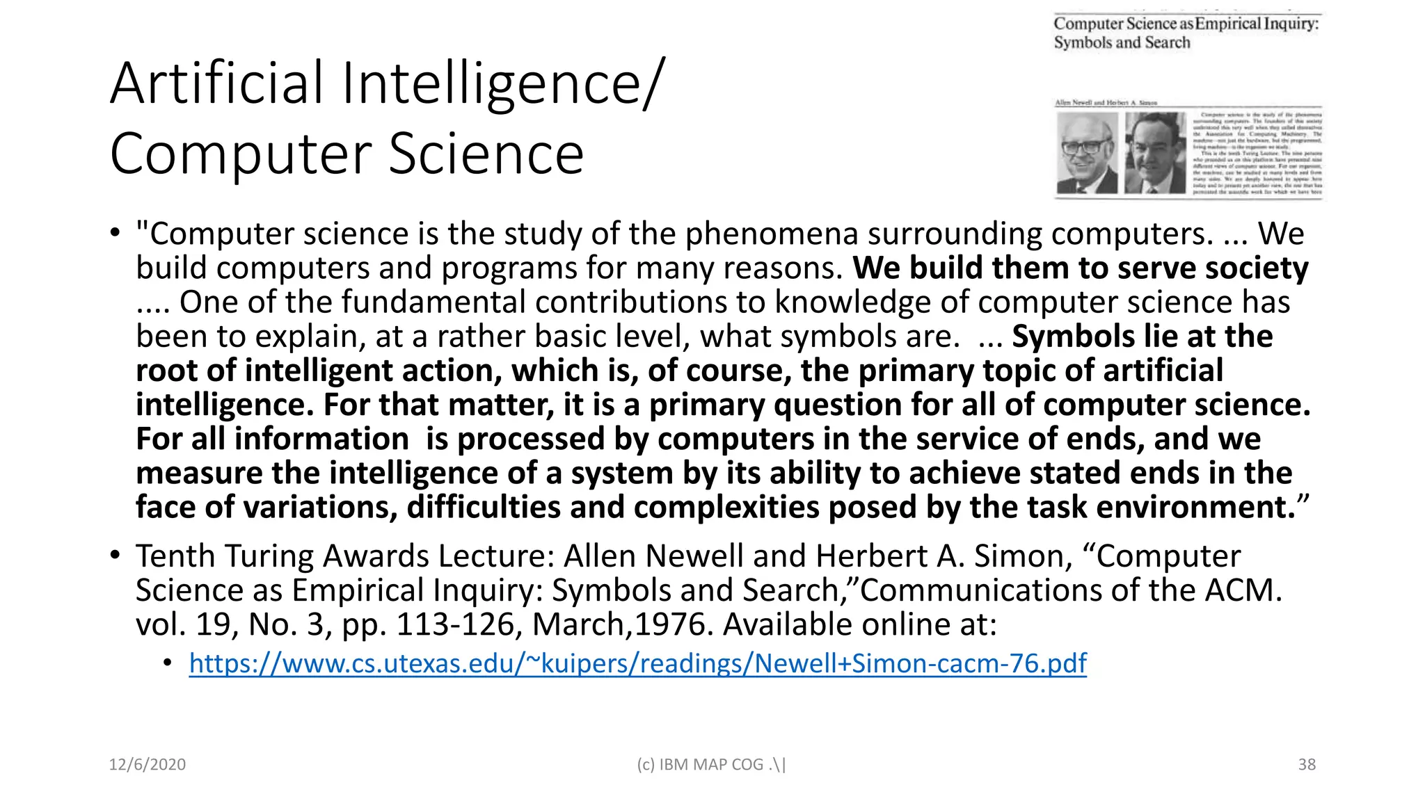 Artificial Intelligence/
Computer Science
• "Computer science is the study of the phenomena surrounding computers. ... We
build computers and programs for many reasons. We build them to serve society
.... One of the fundamental contributions to knowledge of computer science has
been to explain, at a rather basic level, what symbols are. ... Symbols lie at the
root of intelligent action, which is, of course, the primary topic of artificial
intelligence. For that matter, it is a primary question for all of computer science.
For all information is processed by computers in the service of ends, and we
measure the intelligence of a system by its ability to achieve stated ends in the
face of variations, difficulties and complexities posed by the task environment.”
• Tenth Turing Awards Lecture: Allen Newell and Herbert A. Simon, “Computer
Science as Empirical Inquiry: Symbols and Search,”Communications of the ACM.
vol. 19, No. 3, pp. 113-126, March,1976. Available online at:
• https://www.cs.utexas.edu/~kuipers/readings/Newell+Simon-cacm-76.pdf
12/6/2020 (c) IBM MAP COG .| 38
 
