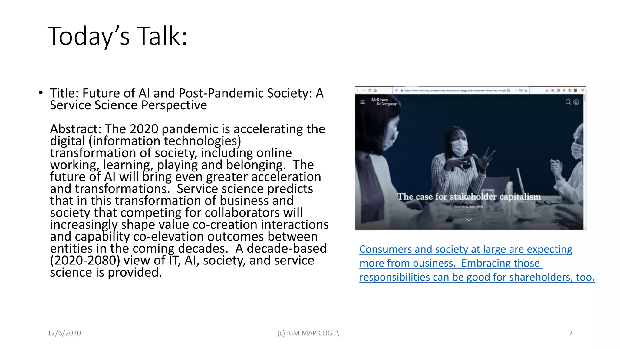 Today’s Talk:
• Title: Future of AI and Post-Pandemic Society: A
Service Science Perspective
Abstract: The 2020 pandemic is accelerating the
digital (information technologies)
transformation of society, including online
working, learning, playing and belonging. The
future of AI will bring even greater acceleration
and transformations. Service science predicts
that in this transformation of business and
society that competing for collaborators will
increasingly shape value co-creation interactions
and capability co-elevation outcomes between
entities in the coming decades. A decade-based
(2020-2080) view of IT, AI, society, and service
science is provided.
12/6/2020 (c) IBM MAP COG .| 7
Consumers and society at large are expecting
more from business. Embracing those
responsibilities can be good for shareholders, too.
 