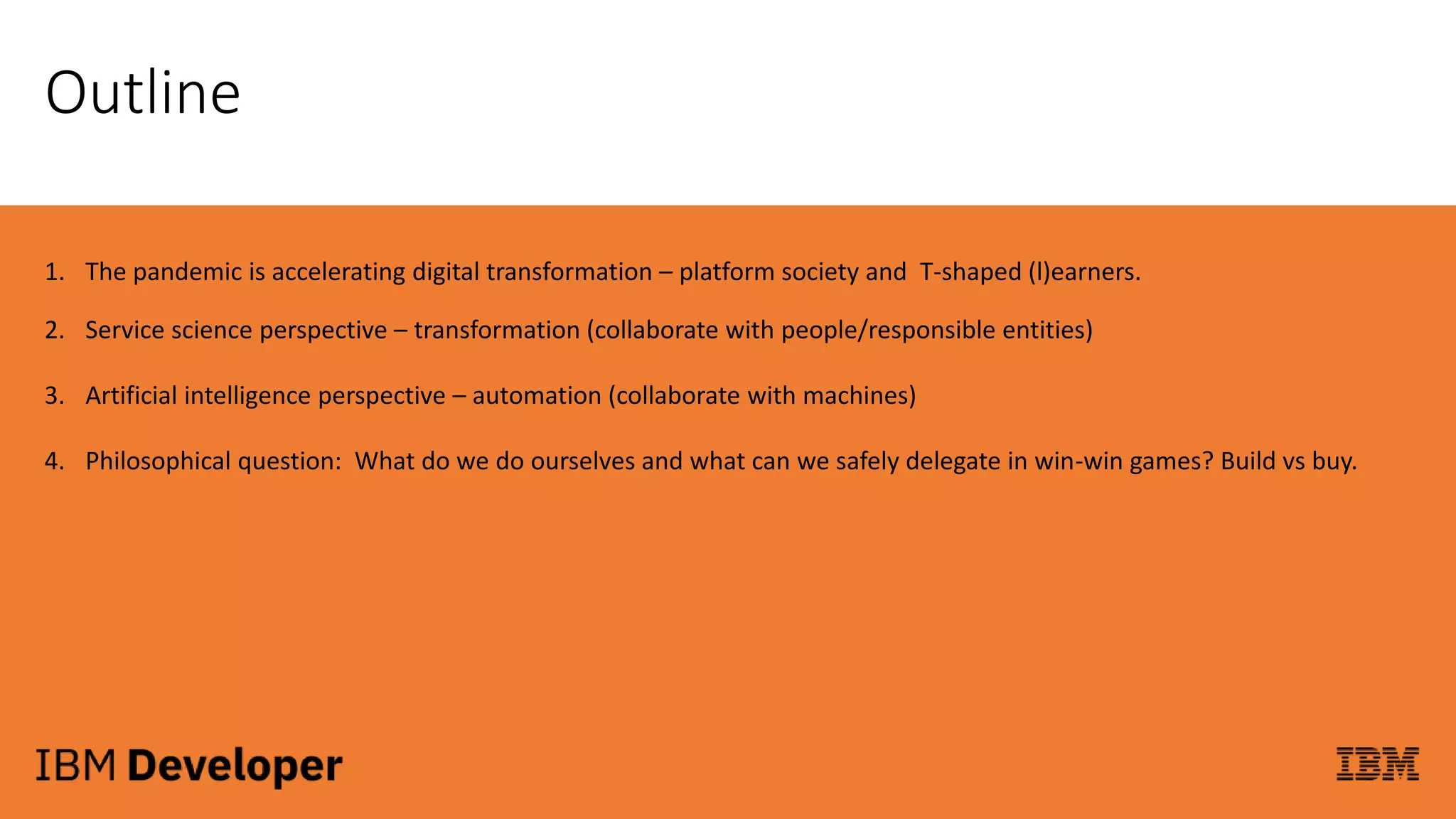 Outline
1. The pandemic is accelerating digital transformation – platform society and T-shaped (l)earners.
2. Service science perspective – transformation (collaborate with people/responsible entities)
3. Artificial intelligence perspective – automation (collaborate with machines)
4. Philosophical question: What do we do ourselves and what can we safely delegate in win-win games? Build vs buy.
 