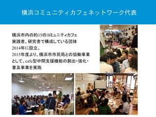 横浜市内の約15のコミュニティカフェ
実践者、研究者で構成している団体
2014年に設立。
2015年度より、横浜市市民局との協働事業
として、cafe型中間支援機能の創出・強化・
普及事業を実施
横浜コミュニティカフェネットワーク代表
 