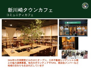 新川崎タウンカフェ
コミュニティカフェ
2016年11月再開発ビルの1Fにオープン。三井不動産レジデンシャル様
との協力連携事業。地元のボランティアやNPO、商店会メンバーなど
地域の交わりも生まれだしています
 