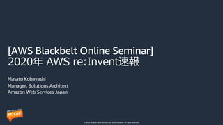 © 2020, Amazon Web Services, Inc. or its affiliates. All rights reserved.
[AWS Blackbelt Online Seminar]
2020年 AWS re:Invent速報
Masato Kobayashi
Manager, Solutions Architect
Amazon Web Services Japan
 