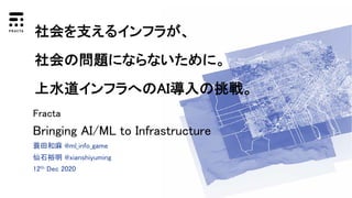蓑田和麻 @ml_info_game
仙石裕明 @xianshiyuming
12th Dec 2020
Fracta
Bringing AI/ML to Infrastructure
社会を支えるインフラが、
社会の問題にならないために。
上水道インフラへのAI導入の挑戦。
 