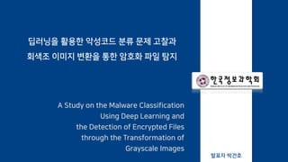 딥러닝을 활용한 악성코드 분류 문제 고찰과
회색조 이미지 변환을 통한 암호화 파일 탐지
A Study on the Malware Classification
Using Deep Learning and
the Detection of Encrypted Files
through the Transformation of
Grayscale Images
발표자 박건호
 