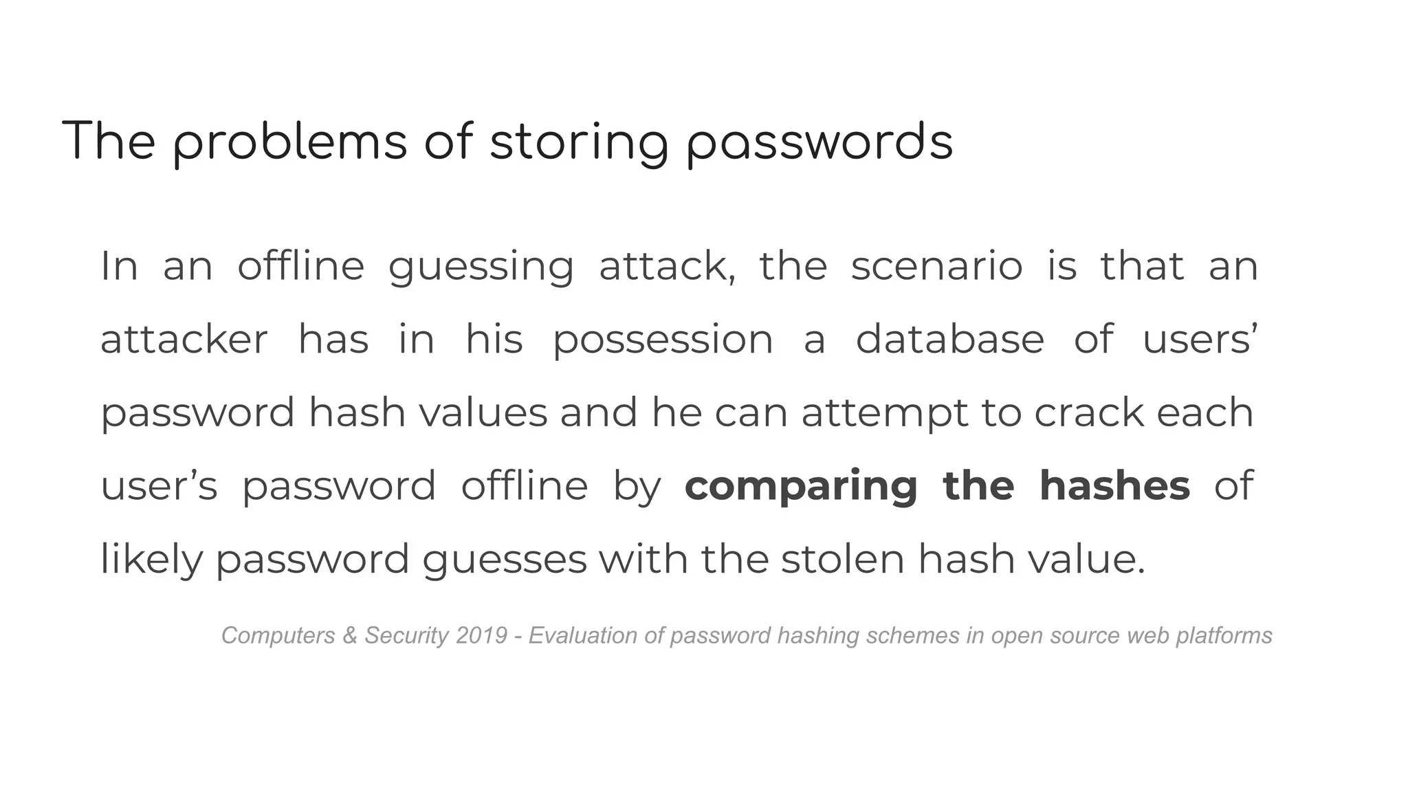 The problems of storing passwords
In an ofﬂine guessing attack, the scenario is that an
attacker has in his possession a database of users’
password hash values and he can attempt to crack each
user’s password ofﬂine by comparing the hashes of
likely password guesses with the stolen hash value.
Computers & Security 2019 - Evaluation of password hashing schemes in open source web platforms
 