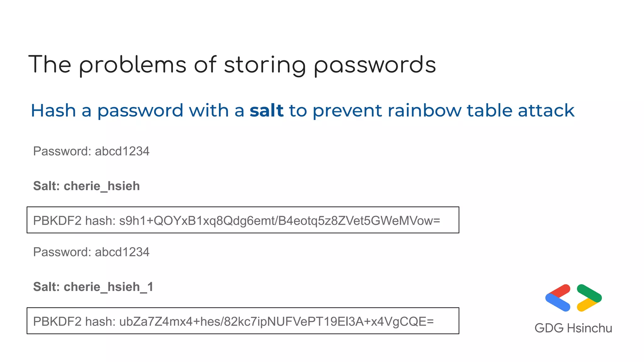 The problems of storing passwords
Hash a password with a salt to prevent rainbow table attack
Password: abcd1234
PBKDF2 hash: s9h1+QOYxB1xq8Qdg6emt/B4eotq5z8ZVet5GWeMVow=
Salt: cherie_hsieh
Password: abcd1234
PBKDF2 hash: ubZa7Z4mx4+hes/82kc7ipNUFVePT19El3A+x4VgCQE=
Salt: cherie_hsieh_1
 