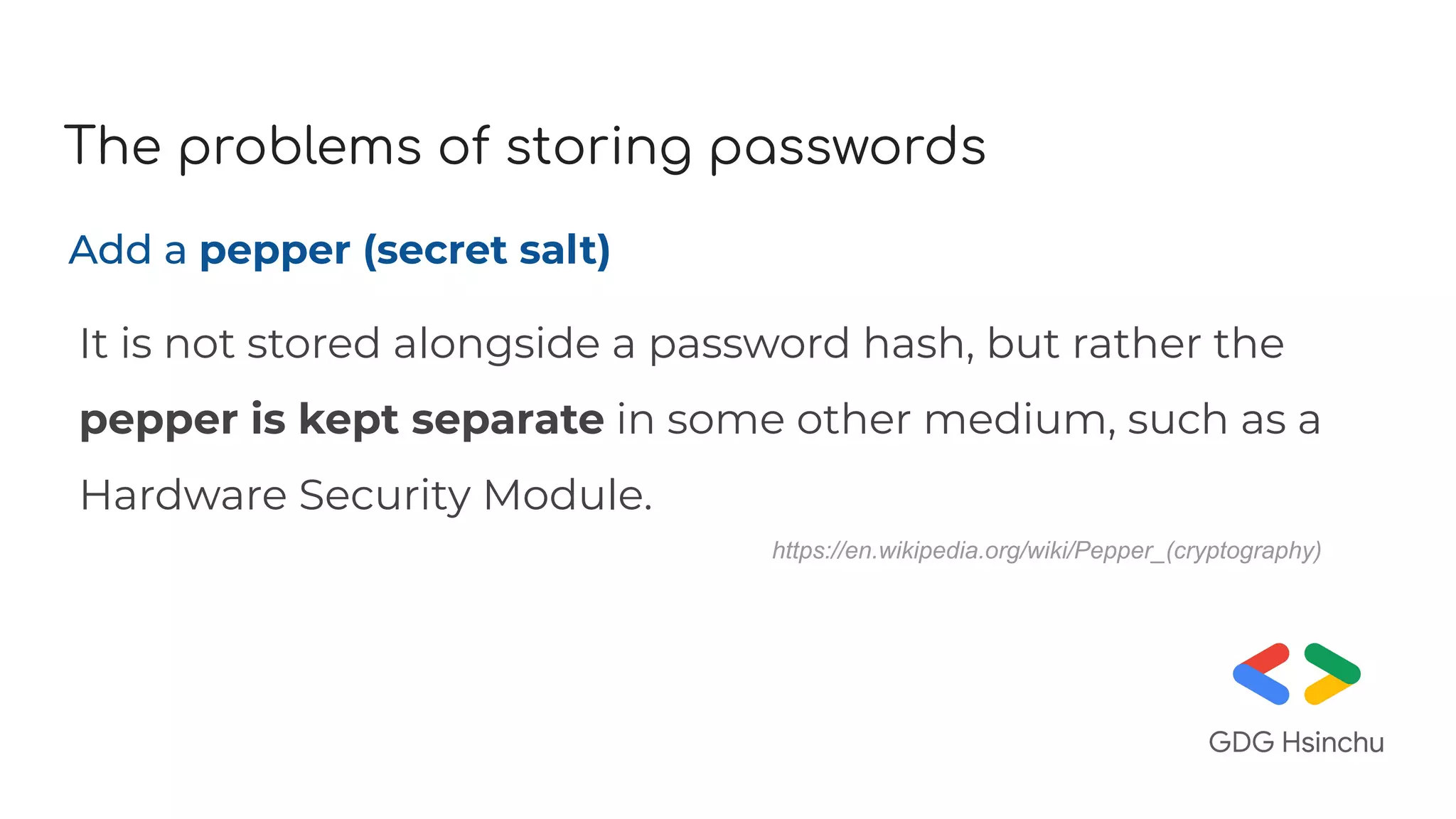 The problems of storing passwords
Add a pepper (secret salt)
It is not stored alongside a password hash, but rather the
pepper is kept separate in some other medium, such as a
Hardware Security Module.
https://en.wikipedia.org/wiki/Pepper_(cryptography)
 
