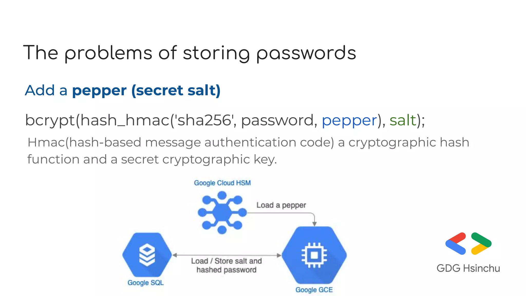 The problems of storing passwords
Add a pepper (secret salt)
bcrypt(hash_hmac('sha256', password, pepper), salt);
Hmac(hash-based message authentication code) a cryptographic hash
function and a secret cryptographic key.
 
