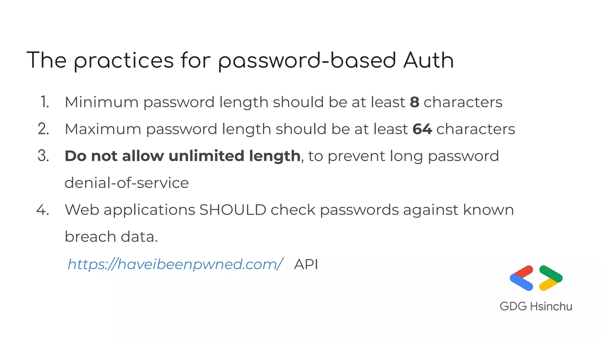The practices for password-based Auth
1. Minimum password length should be at least 8 characters
2. Maximum password length should be at least 64 characters
3. Do not allow unlimited length, to prevent long password
denial-of-service
4. Web applications SHOULD check passwords against known
breach data.
https://haveibeenpwned.com/ API
 
