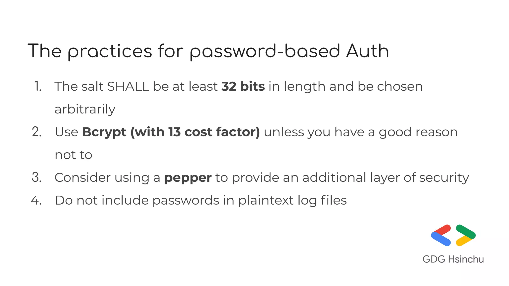 The practices for password-based Auth
1. The salt SHALL be at least 32 bits in length and be chosen
arbitrarily
2. Use Bcrypt (with 13 cost factor) unless you have a good reason
not to
3. Consider using a pepper to provide an additional layer of security
4. Do not include passwords in plaintext log ﬁles
 