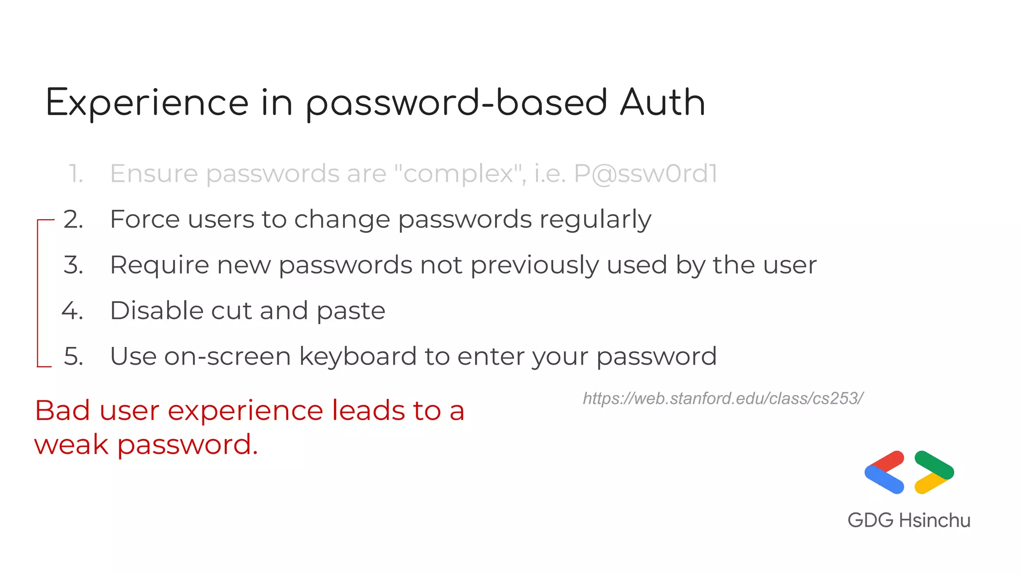 Experience in password-based Auth
1. Ensure passwords are "complex", i.e. P@ssw0rd1
2. Force users to change passwords regularly
3. Require new passwords not previously used by the user
4. Disable cut and paste
5. Use on-screen keyboard to enter your password
Bad user experience leads to a
weak password.
https://web.stanford.edu/class/cs253/
 