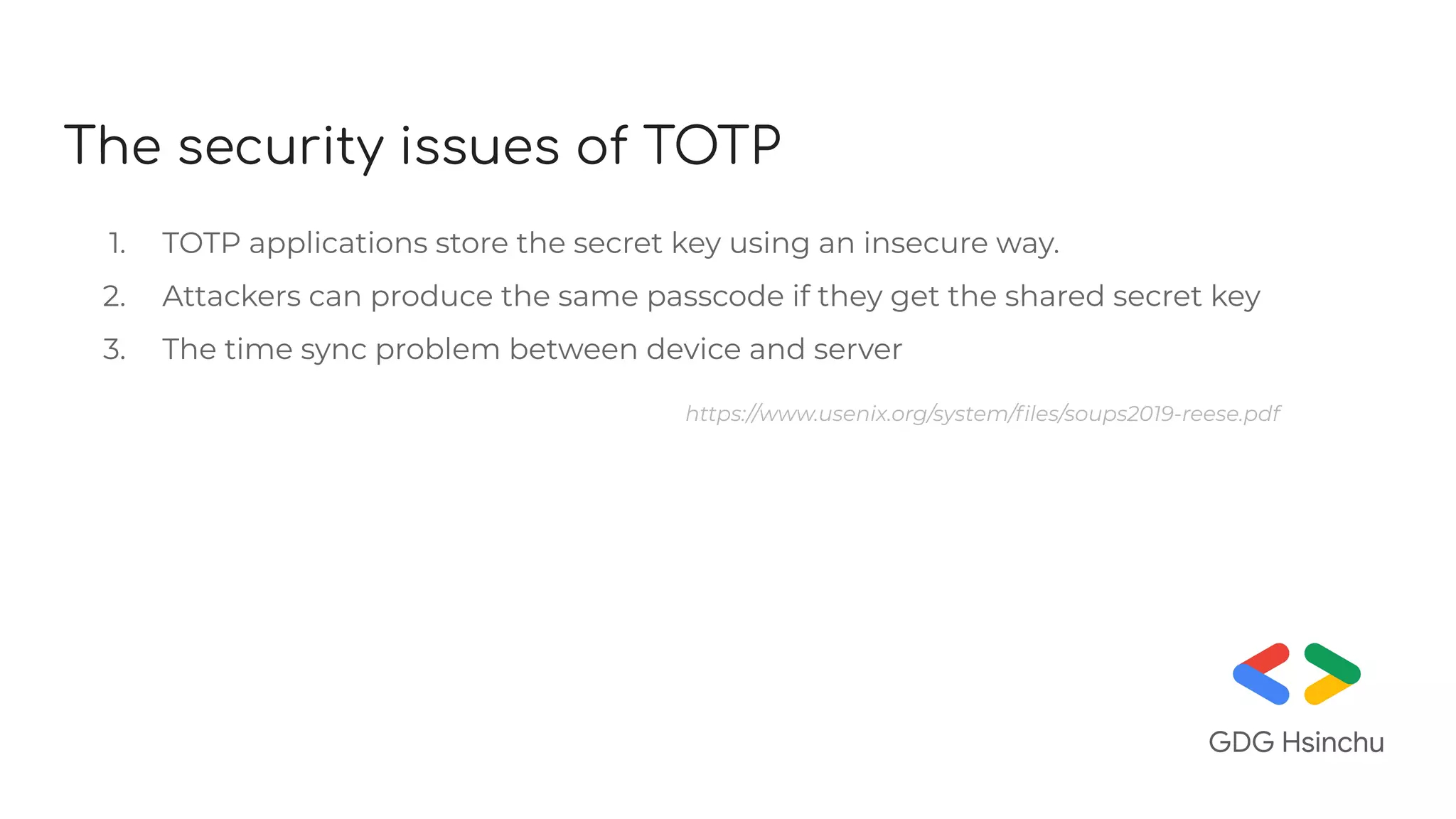 The security issues of TOTP
1. TOTP applications store the secret key using an insecure way.
2. Attackers can produce the same passcode if they get the shared secret key
3. The time sync problem between device and server
https://www.usenix.org/system/ﬁles/soups2019-reese.pdf
 
