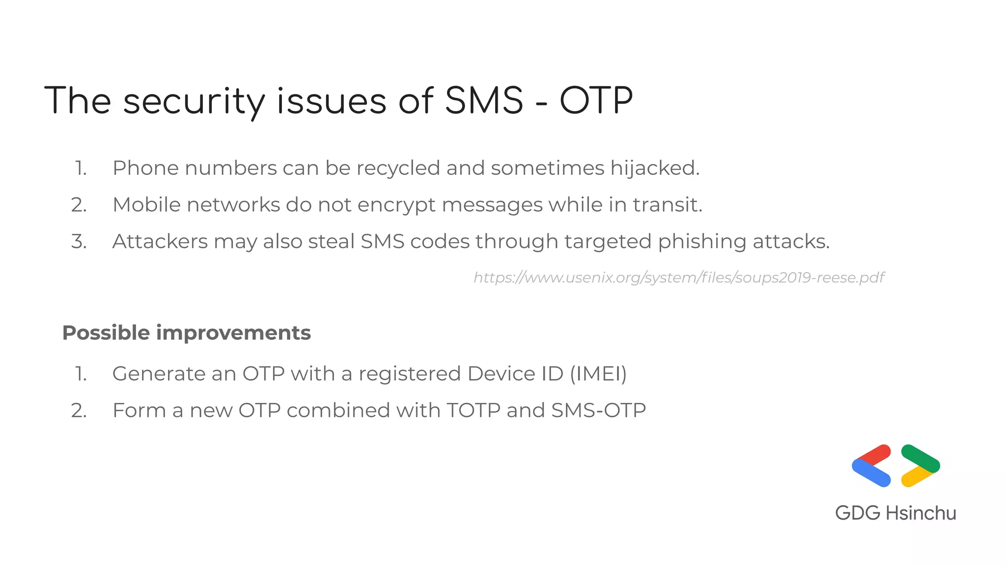 The security issues of SMS - OTP
1. Phone numbers can be recycled and sometimes hijacked.
2. Mobile networks do not encrypt messages while in transit.
3. Attackers may also steal SMS codes through targeted phishing attacks.
https://www.usenix.org/system/ﬁles/soups2019-reese.pdf
Possible improvements
1. Generate an OTP with a registered Device ID (IMEI)
2. Form a new OTP combined with TOTP and SMS-OTP
 