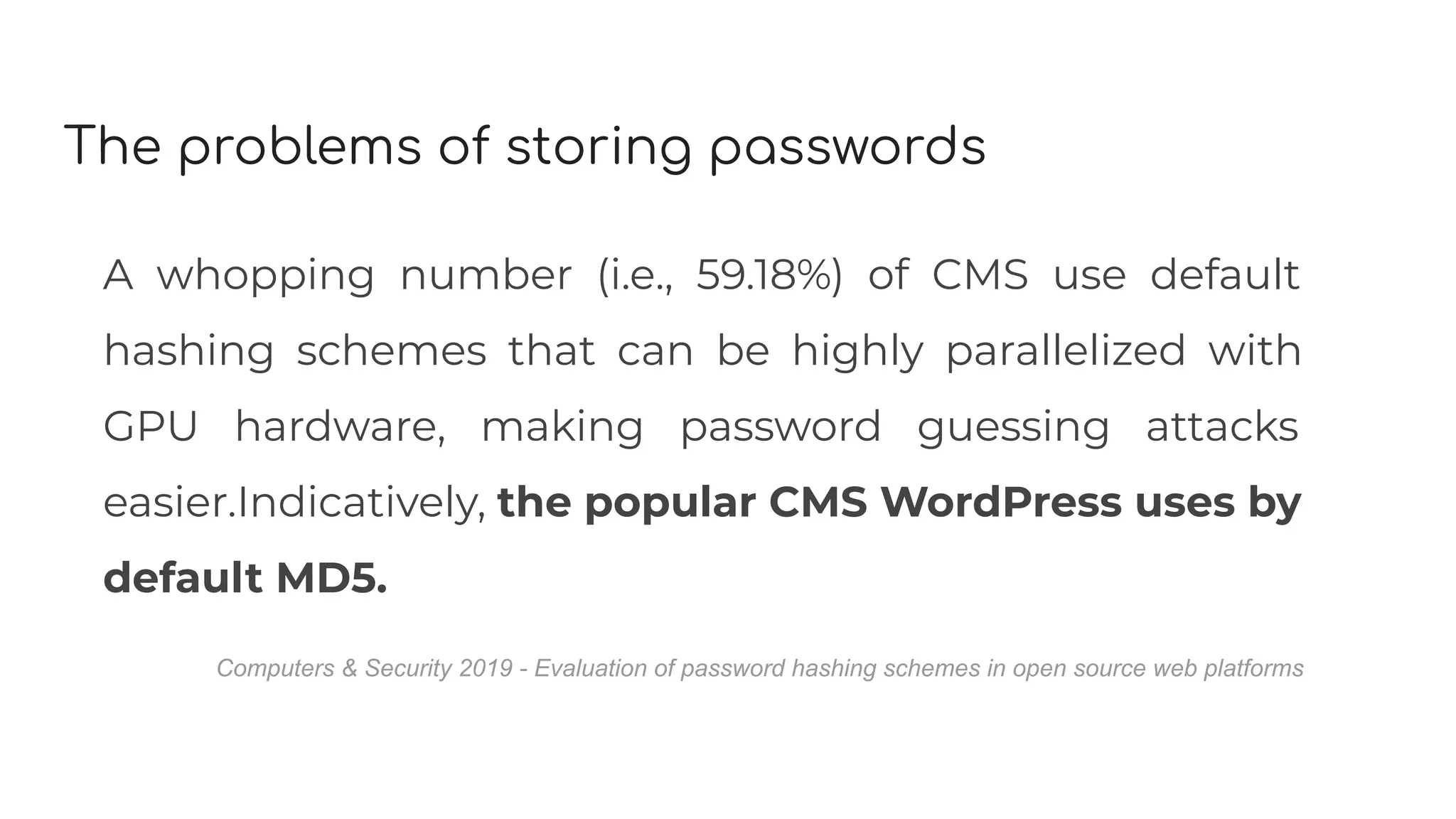 The problems of storing passwords
A whopping number (i.e., 59.18%) of CMS use default
hashing schemes that can be highly parallelized with
GPU hardware, making password guessing attacks
easier.Indicatively, the popular CMS WordPress uses by
default MD5.
Computers & Security 2019 - Evaluation of password hashing schemes in open source web platforms
 