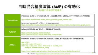 16
自動混合精度演算 (AMP) の有効化
わずか数行の追加で高速化
詳しくはこちら: https://developer.nvidia.com/automatic-mixed-precision
TensorFlow
NVIDIA NGC コンテナイメージ 19.07 以降、TF 1.14 以降及び TF 2 以降では、オプティマイザのラッパーが利用可能:
opt = tf.train.experimental.enable_mixed_precision_graph_rewrite (opt)
Keras mixed precision API in TF 2.1+ for eager execution
https://tensorflow.org/api_docs/python/tf/train/experimental/enable_mixed_precision_graph_rewrite
PyTorch
PyTorch はネイティブに AMP をサポート。詳細は公式ドキュメントを:
https://pytorch.org/docs/stable/amp.html
https://pytorch.org/docs/stable/notes/amp_examples.html
MXNet
NVIDIA NGC コンテナイメージ 19.04 以降、MXNet 1.5 以降は、わずかな追加コードで AMP を利用可能:
amp.init()
amp.init_trainer(trainer)
with amp.scale_loss (loss, trainer) as scaled_loss:
autograd.backward(scaled_loss)
https://mxnet.apache.org/api/python/docs/tutorials/performance/backend/amp.html
 
