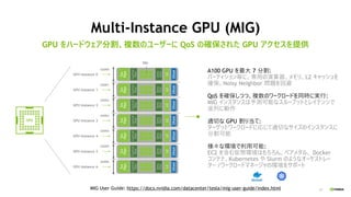 24
Multi-Instance GPU (MIG)
GPU をハードウェア分割、複数のユーザーに QoS の確保された GPU アクセスを提供
A100 GPU を最大 7 分割:
パーティション毎に、専用の演算器、メモリ、L2 キャッシュを
確保、Noisy Neighbor 問題を回避
QoS を確保しつつ、複数のワークロードを同時に実行:
MIG インスタンスは予測可能なスループットとレイテンシで
並列に動作
適切な GPU 割り当て:
ターゲットワークロードに応じて適切なサイズのインスタンスに
分割可能
様々な環境で利用可能:
EC2 を含む仮想環境はもちろん、ベアメタル、 Docker
コンテナ、Kubernetes や Slurm のようなオーケストレー
ター /ワークロードマネージャの環境をサポート
MIG User Guide: https://docs.nvidia.com/datacenter/tesla/mig-user-guide/index.html
 