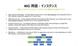 26
MIG 用語 – インスタンス
GPU インスタンスとコンピュート インスタンスから構成される MIG デバイス
● Multi-Instance GPU (MIG) - The MIG feature allows one or more GPU Instances to be allocated within a
GPU. Making a single GPU appear as if it were many.
● GPU Instances (GI) - A fully isolated collection of all physical GPU resources. Can contain one or more
GPU Compute Instances. Contains one or more Compute Instances.
● Compute Instance (CI) - An isolated collection of GPU SMs (CUDA cores) belongs to a single GPU
Instance. Shares GPU memory with other CIs in that GPU Instance.
● Instance Profile - A GPU Instance Profile (GIP) or GPU Compute Instance Profile (CIP) defines the
configuration and available resources in an Instance.
● MIG Device - A MIG Device is the actual “GPU” an application sees and it is the combination of a GPU,
GPU Instance, and Compute Instance.
 
