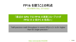 8
FP16 を使うことの利点
メモリが節約できる、だけではない
"half-precision math throughput in recent GPUs is 2× to 8× higher
than for single-precision."
「最近の GPU では FP16 の演算スループットが
FP32 の 2 倍から 8 倍高い」
https://arxiv.org/abs/1710.03740
 