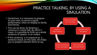 PRACTICE TALKING, BY USING A
SIMULATION.
• Sometimes, it is necessary to prepare
on your own, to ensure a good
performance, when on display to family
and friends.
• This can be done, by thinking a
sentence in instant talk. By which I
mean, it is possible to think up a whole
sentence of speech, in an instant.
• If this sentence, is in response to a
sentence heard, on the radio, this helps
you to prepare relevant items to say.
Listen to your Compact
Disc, or the radio.
Understand what is
being played.
Think of a sentence,
in an instant thought.
Lay down the tarot card,
or do a hand gesture.
Visualise an
image mnemonic.
 