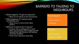 BARRIERS TO TALKING TO
NEIGHBOURS.
• What happens, if I get no response?
• Move on to talking to the next person.
• What happens, if I need to work
something out?
• Work it out, in front of the other
person.
• What do I need to do, if I pause?
• Practice with a whiteboard, or tarot
deck, say anything, then nudge yourself
towards the right solution, by looking
at a piece of paper.
• Drink more. Buy juice, every day.
Psychological
• Lack of practice.
• Attitudinal.
Physical
• Need to go out.
• Lacking in calories.
 