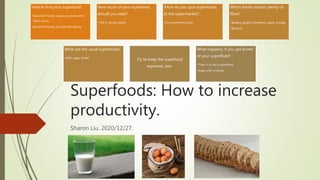 Superfoods: How to increase
productivity.
Sharon Liu. 2020/12/27.
How to find your superfood:
•See which foods, cause you to become
more active.
•See which foods, you feel like eating.
How much of your superfood,
should you take?
•This is results-based.
JHow do you spot superfoods,
at the supermarket?
•In a prominent place.
Which foods contain plenty of
fibre?
•Banana, grapes, blueberry, apple, orange.
•Broccoli.
What are the usual superfoods?
•Milk, eggs, bread.
Try to keep the superfood
expenses, low.
What happens, if you get bored
of your superfood?
•Then, it is not a superfood.
•Keep a list of foods.
 