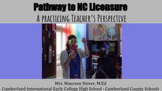 Pathway to NC Licensure
A practicing Teacher’s Perspective
Mrs. Maureen Stover, M.Ed
Cumberland International Early College High School - Cumberland County Schools
 