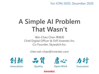 A Simple AI Problem
That Wasn’t
Wei-Chao Chen 陳維超
Chief Digital Officer & SVP, Inventec Inc.
Co-Founder, Skywatch Inc.
chen.wei-chao@inventec.com
For ICPAI 2020, December 2020
 