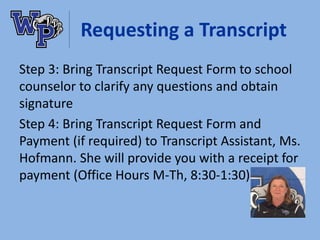 Requesting a Transcript
Step 3: Bring Transcript Request Form to school
counselor to clarify any questions and obtain
signature
Step 4: Bring Transcript Request Form and
Payment (if required) to Transcript Assistant, Ms.
Hofmann. She will provide you with a receipt for
payment (Office Hours M-Th, 8:30-1:30)
 