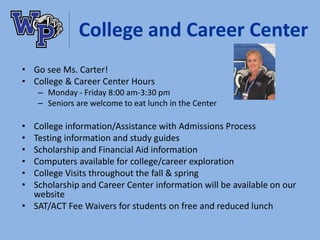 College and Career Center
• Go see Ms. Carter!
• College & Career Center Hours
– Monday - Friday 8:00 am-3:30 pm
– Seniors are welcome to eat lunch in the Center
• College information/Assistance with Admissions Process
• Testing information and study guides
• Scholarship and Financial Aid information
• Computers available for college/career exploration
• College Visits throughout the fall & spring
• Scholarship and Career Center information will be available on our
website
• SAT/ACT Fee Waivers for students on free and reduced lunch
 