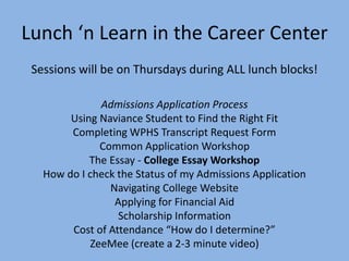 Lunch ‘n Learn in the Career Center
Sessions will be on Thursdays during ALL lunch blocks!
Admissions Application Process
Using Naviance Student to Find the Right Fit
Completing WPHS Transcript Request Form
Common Application Workshop
The Essay - College Essay Workshop
How do I check the Status of my Admissions Application
Navigating College Website
Applying for Financial Aid
Scholarship Information
Cost of Attendance “How do I determine?”
ZeeMee (create a 2-3 minute video)
 