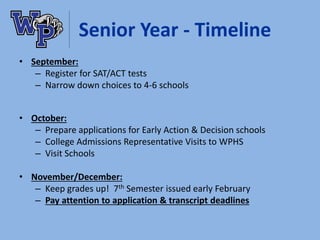 Senior Year - Timeline
• September:
– Register for SAT/ACT tests
– Narrow down choices to 4-6 schools
• October:
– Prepare applications for Early Action & Decision schools
– College Admissions Representative Visits to WPHS
– Visit Schools
• November/December:
– Keep grades up! 7th Semester issued early February
– Pay attention to application & transcript deadlines
 