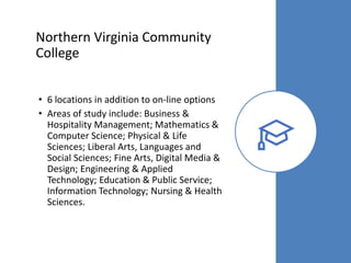 Northern Virginia Community
College
• 6 locations in addition to on-line options
• Areas of study include: Business &
Hospitality Management; Mathematics &
Computer Science; Physical & Life
Sciences; Liberal Arts, Languages and
Social Sciences; Fine Arts, Digital Media &
Design; Engineering & Applied
Technology; Education & Public Service;
Information Technology; Nursing & Health
Sciences.
 