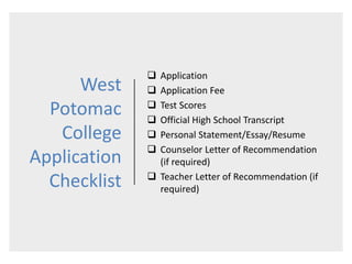 West
Potomac
College
Application
Checklist
 Application
 Application Fee
 Test Scores
 Official High School Transcript
 Personal Statement/Essay/Resume
 Counselor Letter of Recommendation
(if required)
 Teacher Letter of Recommendation (if
required)
 