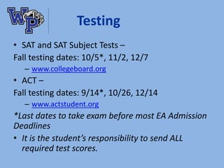 Testing
• SAT and SAT Subject Tests –
Fall testing dates: 10/5*, 11/2, 12/7
– www.collegeboard.org
• ACT –
Fall testing dates: 9/14*, 10/26, 12/14
– www.actstudent.org
*Last dates to take exam before most EA Admission
Deadlines
• It is the student’s responsibility to send ALL
required test scores.
 