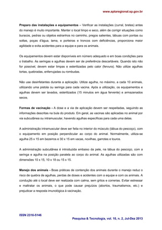 www.aptaregional.sp.gov.br
ISSN 2316-5146
Pesquisa & Tecnologia, vol. 10, n. 2, Jul-Dez 2013
Preparo das instalações e equipamentos – Verificar as instalações (curral, bretes) antes
do manejo é muito importante. Manter o local limpo e seco, além de corrigir situações como
buracos, pedras ou objetos estranhos no caminho, pregos salientes, tábuas com pontas ou
soltas, poças d'água, lama, e porteiras e troncos com deficiências, proporciona maior
agilidade e evita acidentes para a equipe e para os animais.
Os equipamentos devem estar disponíveis em número adequado e em boas condições para
o trabalho. As seringas e agulhas devem ser de preferência descartáveis. Quando isto não
for possível, devem estar limpas e esterilizadas pelo calor (fervura). Não utilize agulhas
tortas, quebradas, enferrujadas ou rombudas.
Não use desinfetantes durante a aplicação. Utilize agulha, no máximo, a cada 10 animais,
utilizando uma pistola ou seringa para cada vacina. Após a utilização, os equipamentos e
agulhas devem ser lavados, esterilizados (15 minutos em água fervente) e armazenados
secos.
Formas de vacinação - A dose e a via de aplicação devem ser respeitadas, seguindo as
informações descritas na bula do produto. Em geral, as vacinas são aplicadas no animal por
via subcutânea ou intramuscular, havendo agulhas específicas para cada uma delas.
A administração intramuscular deve ser feita no interior do músculo (tábua do pescoço), com
o equipamento em posição perpendicular ao corpo do animal. Normalmente, utiliza-se
agulha 25 x 15 em bezerros e 30 x 15 em vacas, novilhas, garrotes e touros.
A administração subcutânea é introduzida embaixo da pele, na tábua do pescoço, com a
seringa e agulha na posição paralela ao corpo do animal. As agulhas utilizadas são com
dimensões 10 x 15, 10 x 18 ou 15 x 15.
Manejo dos animais - Boas práticas de contenção dos animais durante o manejo reduz o
risco de quebra de agulhas, perdas de doses e acidentes com a equipe e com os animais. A
condução até o local deve ser realizada com calma, sem gritos e correrias. Evitar estressar
e maltratar os animais, o que pode causar prejuízos (abortos, traumatismos, etc.) e
prejudicar a resposta imunológica à vacinação.
 