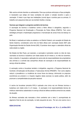 www.aptaregional.sp.gov.br
ISSN 2316-5146
Pesquisa & Tecnologia, vol. 10, n. 2, Jul-Dez 2013
Não vacine animais doentes ou estressados. Para que produza anticorpos e fique protegido,
é necessário que esteja em boas condições de saúde e nutrição durante e após a
vacinação. O ideal é que haja nas instalações (curral) água e sombra para os animais. O
trabalho com pequenos lotes por vez também facilita o manejo.
Vacinas que integram o programa sanitário de bovinos
A vacinação de bovinos e bubalinos contra a febre aftosa é obrigatória, seguindo o
Programa Nacional de Erradicação e Prevenção da Febre Aftosa (PNEFA). Tem como
estratégia principal a implantação progressiva e manutenção de zonas livres da doença no
país.
No Brasil, é realizada em todos os estados e no Distrito Federal, com exceção do Estado de
Santa Catarina, considerado como livre de febre aftosa sem vacinação desde 2007 pela
Organização Mundial de Saúde Animal (OIE). O produtor deve seguir o calendário oficial de
cada estado ou região.
No Estado de São Paulo, por exemplo, a vacinação é semestral, sendo no mês de maio,
vacinados os bovinos e bubalinos com idade abaixo de 24 meses e, no mês de novembro,
todo o rebanho. A aquisição e aplicação da vacina são de responsabilidade dos proprietários
dos animais e o controle das campanhas oficiais de vacinação é de responsabilidade do
serviço oficial de defesa.
A vacinação contra a brucelose também é obrigatória, seguindo o Programa Nacional de
Controle e Erradicação da Brucelose e Tuberculose Animal (PNCEBT). Tem como objetivo
reduzir a prevalência e a incidência de novos focos da doença, diminuindo os prejuízos
econômicos ao produtor e o impacto negativo desta zoonose na saúde pública, além de
promover a competitividade da pecuária nacional.
A vacina de brucelose (amostra B19) é aplicada uma única vez em fêmeas bovinas e
bubalinas com idade entre 3 e 8 meses. A vacinação é de responsabilidade técnica de
médicos veterinários cadastrados no serviço oficial de defesa sanitária animal de seu estado
de atuação.
As fêmeas vacinadas são marcadas a ferro candente com a letra V, acompanhada do
algarismo final do ano da vacinação, no lado esquerdo da cara. Por ser uma vacina viva e
 