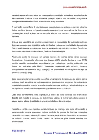 www.aptaregional.sp.gov.br
ISSN 2316-5146
Pesquisa & Tecnologia, vol. 10, n. 2, Jul-Dez 2013
patogênica para o homem, deve ser manuseada com cuidado, evitando-se a contaminação.
Recomenda-se o uso de óculos e luvas de proteção. Após o uso, os frascos, as agulhas e
seringas devem ser esterilizadas e descartadas adequadamente.
A vacinação contra Raiva é voluntária para os produtores, no entanto, o serviço oficial de
defesa sanitária torna-a obrigatória quando aparecem focos esporádicos da doença em
certas regiões. A aplicação da vacina é anual e feita em todo o rebanho, independentemente
de idade.
Embora seja voluntária, os produtores reconhecem a necessidade de vacinação contra as
doenças causadas por clostrídios, pela significativa redução de mortalidade dos animais.
Das clostridioses que acometem os bovinos, estão entre as mais importantes o Carbúnculo
Sintomático, Botulismo, Enterotoxemia, Tétano e Edema Maligno.
Atualmente existe no mercado um variado número de vacinas contra várias doenças
(leptospirose, rinotraqueite infecciosa dos bovinos (IBR), diarréia bovina a vírus (BVD),
mastite, paratifo, pasteurelose, campilobacteriose, colibacilose, mastite ambiental), que
devem ser indicadas pelo Médico Veterinário responsável pelo rebanho, baseado
principalmente na ocorrência da(s) doença(s) na propriedade ou na região e no tipo de
produção (corte ou leite).
Cada caso vai exigir uma conduta específica, um programa de vacinação de acordo com a
realidade local. Na prática, as vacinas passam a fazer parte dos programas de vacinação da
propriedade quando a doença suspeita é confirmada por sorologia, achada clínicos e de
necropsias ou outra forma de diagnóstico que confirme a sua ocorrência.
Cabe ainda ao veterinário, junto ao produtor, a análise de custo-benefício para a tomada de
decisão com relação a aplicação de determinada vacina. O melhor calendário sanitário é
aquele que se adapta à realidade de uma propriedade ou de uma região.
Ressalta-se ainda, que medidas complementares de manejo, tais como alimentação e
suplementação mineral adequada, higiene, controle de vetores de doenças (mosquitos,
carrapatos, morcegos), destinação correta de carcaças de animais, isolamento e tratamento
de animais doentes, entre outras, devem ser realizadas para melhor controle das
enfermidades.
 