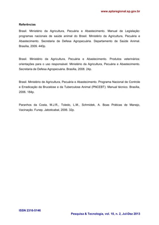 www.aptaregional.sp.gov.br
ISSN 2316-5146
Pesquisa & Tecnologia, vol. 10, n. 2, Jul-Dez 2013
Referências
Brasil. Ministério da Agricultura, Pecuária e Abastecimento. Manual de Legislação:
programas nacionais de saúde animal do Brasil. Ministério da Agricultura, Pecuária e
Abastecimento. Secretaria de Defesa Agropecuária. Departamento de Saúde Animal.
Brasília, 2009. 440p.
Brasil. Ministério da Agricultura, Pecuária e Abastecimento. Produtos veterinários:
orientações para o uso responsável. Ministério da Agricultura, Pecuária e Abastecimento.
Secretaria de Defesa Agropecuária. Brasília, 2008. 24p.
Brasil. Ministério de Agricultura, Pecuária e Abastecimento. Programa Nacional de Controle
e Erradicação da Brucelose e da Tuberculose Animal (PNCEBT): Manual técnico. Brasília,
2006. 184p.
Paranhos da Costa, M.J.R., Toledo, L.M., Schmidek, A. Boas Práticas de Manejo,
Vacinação. Funep. Jaboticabal, 2006. 32p.
 