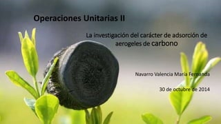 La investigación del carácter de adsorción de 
aerogeles de carbono 
Navarro Valencia María Fernanda 
30 de octubre de 2014 
1 
Operaciones Unitarias II 
 