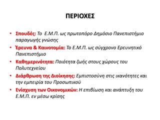 ΠΕΡΙΟΧΕΣ
• Σπουδές: Το Ε.Μ.Π. ως πρωτοπόρο Δημόσιο Πανεπιστήμιο
παραγωγής γνώσης
• Έρευνα & Καινοτομία: Το Ε.Μ.Π. ως σύγχρονο Ερευνητικό
Πανεπιστήμιο
• Καθημερινότητα: Ποιότητα ζωής στους χώρους του
Πολυτεχνείου
• Διάρθρωση της Διοίκησης: Εμπιστοσύνη στις ικανότητες και
την εμπειρία του Προσωπικού
• Ενίσχυση των Οικονομικών: Η επιβίωση και ανάπτυξη του
Ε.Μ.Π. εν μέσω κρίσης
 