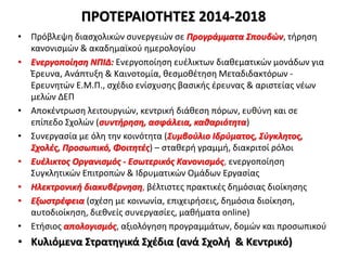 ΠΡΟΤΕΡΑΙΟΤΗΤΕΣ 2014-2018
• Πρόβλεψη διασχολικών συνεργειών σε Προγράμματα Σπουδών, τήρηση
κανονισμών & ακαδημαϊκού ημερολογίου
• Ενεργοποίηση ΝΠΙΔ: Ενεργοποίηση ευέλικτων διαθεματικών μονάδων για
Έρευνα, Ανάπτυξη & Καινοτομία, θεσμοθέτηση Μεταδιδακτόρων -
Ερευνητών Ε.Μ.Π., σχέδιο ενίσχυσης βασικής έρευνας & αριστείας νέων
μελών ΔΕΠ
• Αποκέντρωση λειτουργιών, κεντρική διάθεση πόρων, ευθύνη και σε
επίπεδο Σχολών (συντήρηση, ασφάλεια, καθαριότητα)
• Συνεργασία με όλη την κοινότητα (Συμβούλιο Ιδρύματος, Σύγκλητος,
Σχολές, Προσωπικό, Φοιτητές) – σταθερή γραμμή, διακριτοί ρόλοι
• Ευέλικτος Οργανισμός - Εσωτερικός Κανονισμός, ενεργοποίηση
Συγκλητικών Επιτροπών & Ιδρυματικών Ομάδων Εργασίας
• Ηλεκτρονική διακυβέρνηση, βέλτιστες πρακτικές δημόσιας διοίκησης
• Εξωστρέφεια (σχέση με κοινωνία, επιχειρήσεις, δημόσια διοίκηση,
αυτοδιοίκηση, διεθνείς συνεργασίες, μαθήματα online)
• Ετήσιος απολογισμός, αξιολόγηση προγραμμάτων, δομών και προσωπικού
• Κυλιόμενα Στρατηγικά Σχέδια (ανά Σχολή & Κεντρικό)
 