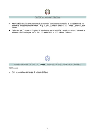 9
GIUSTIZIA AMMINISTRATIVA
 Alla Corte di Giustizia UE la normativa interna e comunitaria in materia di accreditamenti per i
sistemi di autocontrollo alimentare – C.g.a., ord., 20 marzo 2020, n. 193 – Pres. Contessa, Est.
Verde
 Chiusura nel Comune di Cagliari di distributori automatici h24 che distribuiscono bevande e
alimenti – Tar Sardegna, sez. I, dec., 10 aprile 2020, n. 133 – Pres. D’Alessio
GIURISPRUDENZA DELLA CORTE DI GIUSTIZIA DELL'UNIONE EUROPEA
Aprile 2020
 Non si segnalano sentenze di settore di rilievo
 
