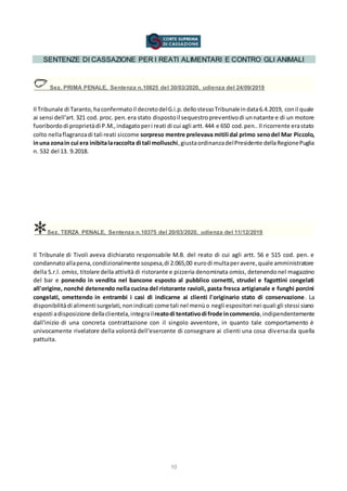 10
SENTENZE DI CASSAZIONE PER I REATI ALIMENTARI E CONTRO GLI ANIMALI
Sez. PRIMA PENALE, Sentenza n.10825 del 30/03/2020, udienza del 24/09/2019
Il Tribunale di Taranto,haconfermatoil decretodelG.i.p.dellostessoTribunaleindata6.4.2019, conil quale
ai sensi dell'art.321 cod. proc. pen.era stato dispostoil sequestropreventivodi unnatante e di un motore
fuoribordodi proprietàdi P.M.,indagatoperi reati di cui agli artt.444 e 650 cod.pen..Il ricorrente erastato
colto nellaflagranzadi tali reati siccome sorpreso mentre prelevava mitili dal primo senodel Mar Piccolo,
inuna zonain cui era inibitalaraccolta di tali molluschi,giustaordinanzadelPresidente dellaRegionePuglia
n. 532 del 13. 9.2018.
Sez. TERZA PENALE, Sentenza n.10375 del 20/03/2020, udienza del 11/12/2019
Il Tribunale di Tivoli aveva dichiarato responsabile M.B. del reato di cui agli artt. 56 e 515 cod. pen. e
condannatoallapena,condizionalmente sospesa,di 2.065,00 eurodi multaperavere,quale amministratore
della S.r.l. omiss, titolare della attività di ristorante e pizzeria denominata omiss, detenendonel magazzino
del bar e ponendo in vendita nel bancone esposto al pubblico cornetti, strudel e fagottini congelati
all'origine, nonché detenendo nella cucina del ristorante ravioli, pasta fresca artigianale e funghi porcini
congelati, omettendo in entrambi i casi di indicarne ai clienti l'originario stato di conservazione. La
disponibilitàdi alimenti surgelati,nonindicati come tali nel menùo negli espositori nei quali gli stessi siano
esposti adisposizione dellaclientela,integrailreatodi tentativodi frode incommercio,indipendentemente
dall'inizio di una concreta contrattazione con il singolo avventore, in quanto tale comportamento è
univocamente rivelatore della volontà dell'esercente di consegnare ai clienti una cosa diversa da quella
pattuita.
 