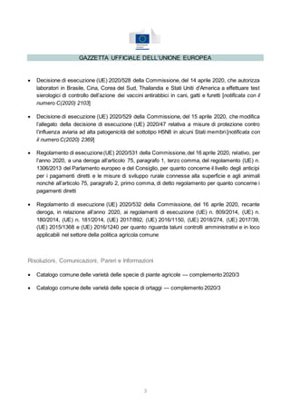 3
GAZZETTA UFFICIALE DELL’UNIONE EUROPEA
 Decisione di esecuzione (UE) 2020/528 della Commissione, del 14 aprile 2020, che autorizza
laboratori in Brasile, Cina, Corea del Sud, Thailandia e Stati Uniti d’America a effettuare test
sierologici di controllo dell’azione dei vaccini antirabbici in cani, gatti e furetti [notificata con il
numero C(2020) 2103]
 Decisione di esecuzione (UE) 2020/529 della Commissione, del 15 aprile 2020, che modifica
l’allegato della decisione di esecuzione (UE) 2020/47 relativa a misure di protezione contro
l’influenza aviaria ad alta patogenicità del sottotipo H5N8 in alcuni Stati membri [notificata con
il numero C(2020) 2369]
 Regolamento di esecuzione(UE) 2020/531 della Commissione,del 16 aprile 2020, relativo, per
l’anno 2020, a una deroga all’articolo 75, paragrafo 1, terzo comma, del regolamento (UE) n.
1306/2013 del Parlamento europeo e del Consiglio, per quanto concerne il livello degli anticipi
per i pagamenti diretti e le misure di sviluppo rurale connesse alla superficie e agli animali
nonché all’articolo 75, paragrafo 2, primo comma, di detto regolamento per quanto concerne i
pagamenti diretti
 Regolamento di esecuzione (UE) 2020/532 della Commissione, del 16 aprile 2020, recante
deroga, in relazione all’anno 2020, ai regolamenti di esecuzione (UE) n. 809/2014, (UE) n.
180/2014, (UE) n. 181/2014, (UE) 2017/892, (UE) 2016/1150, (UE) 2018/274, (UE) 2017/39,
(UE) 2015/1368 e (UE) 2016/1240 per quanto riguarda taluni controlli amministrativi e in loco
applicabili nel settore della politica agricola comune
Risoluzioni, Comunicazioni, Pareri e Informazioni
 Catalogo comune delle varietà delle specie di piante agricole — complemento 2020/3
 Catalogo comune delle varietà delle specie di ortaggi — complemento 2020/3
 