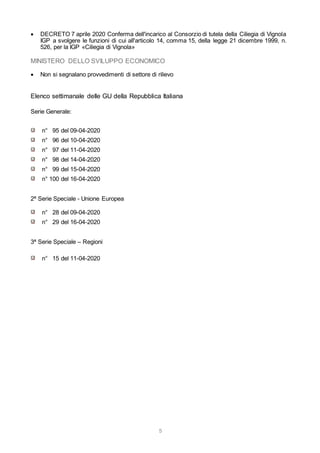 5
 DECRETO 7 aprile 2020 Conferma dell'incarico al Consorzio di tutela della Ciliegia di Vignola
IGP a svolgere le funzioni di cui all'articolo 14, comma 15, della legge 21 dicembre 1999, n.
526, per la IGP «Ciliegia di Vignola»
MINISTERO DELLO SVILUPPO ECONOMICO
 Non si segnalano provvedimenti di settore di rilievo
Elenco settimanale delle GU della Repubblica Italiana
Serie Generale:
n° 95 del 09-04-2020
n° 96 del 10-04-2020
n° 97 del 11-04-2020
n° 98 del 14-04-2020
n° 99 del 15-04-2020
n° 100 del 16-04-2020
2ª Serie Speciale - Unione Europea
n° 28 del 09-04-2020
n° 29 del 16-04-2020
3ª Serie Speciale – Regioni
n° 15 del 11-04-2020
 
