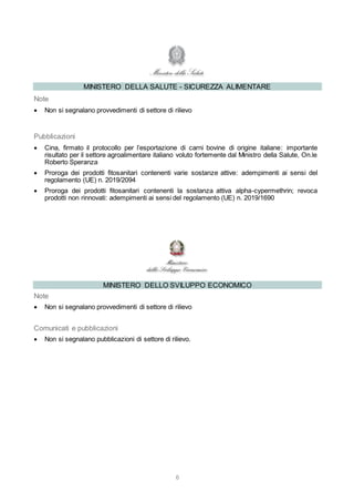 6
MINISTERO DELLA SALUTE - SICUREZZA ALIMENTARE
Note
 Non si segnalano provvedimenti di settore di rilievo
Pubblicazioni
 Cina, firmato il protocollo per l’esportazione di carni bovine di origine italiane: importante
risultato per il settore agroalimentare italiano voluto fortemente dal Ministro della Salute, On.le
Roberto Speranza
 Proroga dei prodotti fitosanitari contenenti varie sostanze attive: adempimenti ai sensi del
regolamento (UE) n. 2019/2094
 Proroga dei prodotti fitosanitari contenenti la sostanza attiva alpha-cypermethrin; revoca
prodotti non rinnovati: adempimenti ai sensi del regolamento (UE) n. 2019/1690
MINISTERO DELLO SVILUPPO ECONOMICO
Note
 Non si segnalano provvedimenti di settore di rilievo
Comunicati e pubblicazioni
 Non si segnalano pubblicazioni di settore di rilievo.
 